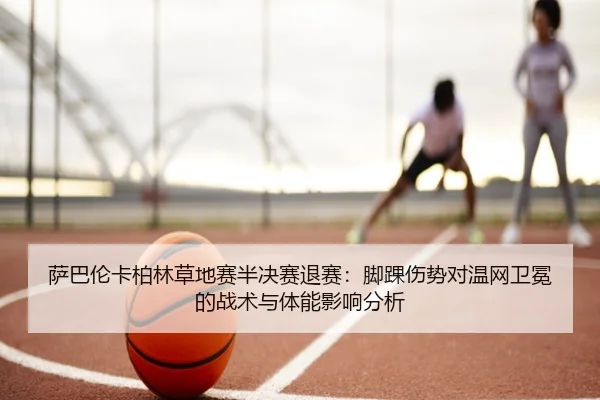 萨巴伦卡柏林草地赛半决赛退赛：脚踝伤势对温网卫冕的战术与体能影响分析